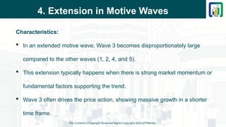 4. Extension in Motive Waves
Characteristics:
 In an extended motive wave, Wave 3 becomes disproportionately large
compared to the other waves (1, 2, 4, and 5).
 This extension typically happens when there is strong market momentum or
fundamental factors supporting the trend.
 Wave 3 often drives the price action, showing massive growth in a shorter
time frame.
This Content is Copyright Reserved Rights Copyright 2025@PTAIndia
 