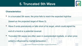 5. Truncated 5th Wave
Characteristics:
 In a truncated 5th wave, the price fails to reach the expected high/low
(based on the projected target of Wave 3).
 Wave 5 ends prematurely or falls short of its target, which could signal the
end of a trend or a potential reversal.
 Truncated 5th waves are often seen in overextended markets, or when price
action is influenced by market exhaustion.
This Content is Copyright Reserved Rights Copyright 2025@PTAIndia
 