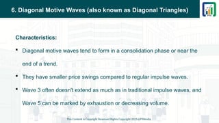 6. Diagonal Motive Waves (also known as Diagonal Triangles)
Characteristics:
 Diagonal motive waves tend to form in a consolidation phase or near the
end of a trend.
 They have smaller price swings compared to regular impulse waves.
 Wave 3 often doesn't extend as much as in traditional impulse waves, and
Wave 5 can be marked by exhaustion or decreasing volume.
This Content is Copyright Reserved Rights Copyright 2025@PTAIndia
 