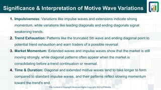 Significance & Interpretation of Motive Wave Variations
1. Impulsiveness: Variations like impulse waves and extensions indicate strong
momentum, while variations like leading diagonals and ending diagonals signal
weakening trends.
2. Trend Exhaustion: Patterns like the truncated 5th wave and ending diagonal point to
potential trend exhaustion and warn traders of a possible reversal.
3. Market Momentum: Extended waves and impulse waves show that the market is still
moving strongly, while diagonal patterns often appear when the market is
consolidating before a trend continuation or reversal.
4. Time & Duration: Diagonal and extended motive waves tend to take longer to form
compared to standard impulse waves, and their patterns reflect slowing momentum
toward the trend’s end.
This Content is Copyright Reserved Rights Copyright 2025@PTAIndia
 