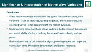 Significance & Interpretation of Motive Wave Variations
Conclusion
 While motive waves generally follow the typical five-wave structure, their
variations—such as impulses, leading diagonals, ending diagonals, and
extended waves—offer deeper insight into market dynamics.
 Understanding these variations allows traders to better interpret the strength
and sustainability of a trend, helping them identify optimal entry and exit
points.
 Each variation has its unique market signal, providing traders with important
clues about trend exhaustion, continuation, or potential reversals.
This Content is Copyright Reserved Rights Copyright 2025@PTAIndia
 
