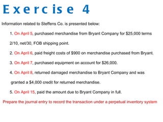E x e r c is e 4
Information related to Steffens Co. is presented below:
1. On April 5, purchased merchandise from Bryant Company for $25,000 terms
2/10, net/30, FOB shipping point.
2. On April 6, paid freight costs of $900 on merchandise purchased from Bryant.
3. On April 7, purchased equipment on account for $26,000.
4. On April 8, returned damaged merchandise to Bryant Company and was
granted a $4,000 credit for returned merchandise.
5. On April 15, paid the amount due to Bryant Company in full.
Prepare the journal entry to record the transaction under a perpetual inventory system
 