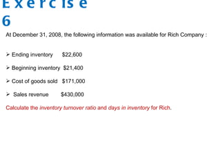 E x e r c is e
6
At December 31, 2008, the following information was available for Rich Company :
 Ending inventory $22,600
 Beginning inventory $21,400
 Cost of goods sold $171,000
 Sales revenue $430,000
Calculate the inventory turnover ratio and days in inventory for Rich.
 