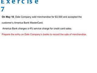 E x e r c is e
7
On May 10, Dale Company sold merchandise for $3,500 and accepted the
customer’s America Bank MasterCard.
America Bank charges a 4% service charge for credit card sales.
Prepare the entry on Dale Company’s books to record the sale of merchandise.
 