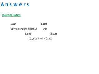 A n s w e r s
Cash 3,360
Service charge expense 140
Sales 3,500
($3,500 x 4% = $140)
Journal Entry:
 