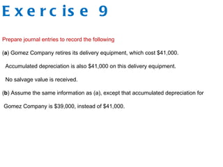 E x e r c is e 9
Prepare journal entries to record the following
(a) Gomez Company retires its delivery equipment, which cost $41,000.
Accumulated depreciation is also $41,000 on this delivery equipment.
No salvage value is received.
(b) Assume the same information as (a), except that accumulated depreciation for
Gomez Company is $39,000, instead of $41,000.
 
