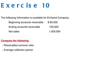 E x e r c is e 10
The following information is available for El-Hamd Company.
Beginning accounts receivable $ 80,000
Ending accounts receivable 120,000
Net sales 1,000,000
Compute the following:
- Receivables turnover ratio
- Average collection period.
 