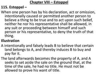Chapter VIII – Estoppel
115. Estoppel –
When one person has by his declaration, act or omission,
intentionally caused or permitted another person to
believe a thing to be true and to act upon such belief,
neither he nor his representative shall be allowed, in
any suit or proceeding between himself and such
person or his representative, to deny the truth of that
thing.
Illustration
A intentionally and falsely leads B to believe that certain
land belongs to A, and thereby induces B to buy and
pay for it.
The land afterwards becomes the property of A, and A
seeks to set aside the sale on the ground that, at the
time of the sale, he had no title. He must not be
allowed to prove his want of title.
 