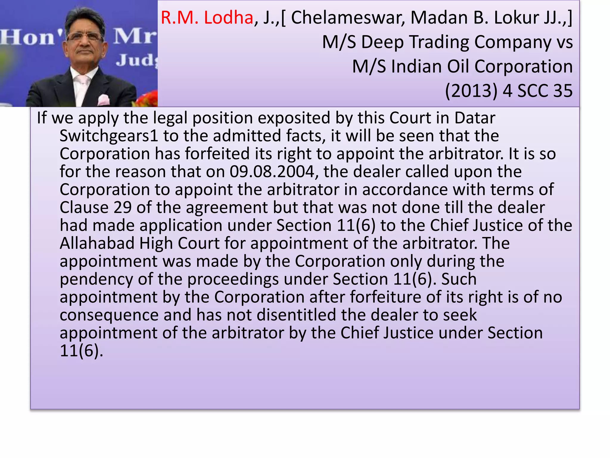 R.M. Lodha, J.,[ Chelameswar, Madan B. Lokur JJ.,]
M/S Deep Trading Company vs
M/S Indian Oil Corporation
(2013) 4 SCC 35
If we apply the legal position exposited by this Court in Datar
Switchgears1 to the admitted facts, it will be seen that the
Corporation has forfeited its right to appoint the arbitrator. It is so
for the reason that on 09.08.2004, the dealer called upon the
Corporation to appoint the arbitrator in accordance with terms of
Clause 29 of the agreement but that was not done till the dealer
had made application under Section 11(6) to the Chief Justice of the
Allahabad High Court for appointment of the arbitrator. The
appointment was made by the Corporation only during the
pendency of the proceedings under Section 11(6). Such
appointment by the Corporation after forfeiture of its right is of no
consequence and has not disentitled the dealer to seek
appointment of the arbitrator by the Chief Justice under Section
11(6).
 