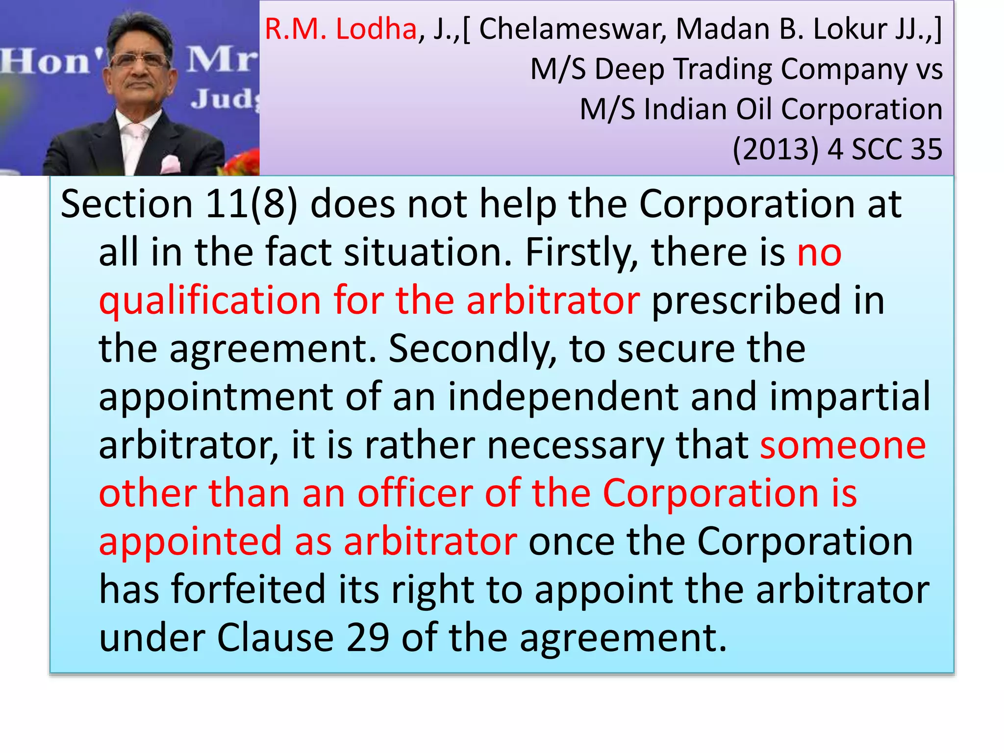 R.M. Lodha, J.,[ Chelameswar, Madan B. Lokur JJ.,]
M/S Deep Trading Company vs
M/S Indian Oil Corporation
(2013) 4 SCC 35
Section 11(8) does not help the Corporation at
all in the fact situation. Firstly, there is no
qualification for the arbitrator prescribed in
the agreement. Secondly, to secure the
appointment of an independent and impartial
arbitrator, it is rather necessary that someone
other than an officer of the Corporation is
appointed as arbitrator once the Corporation
has forfeited its right to appoint the arbitrator
under Clause 29 of the agreement.
 
