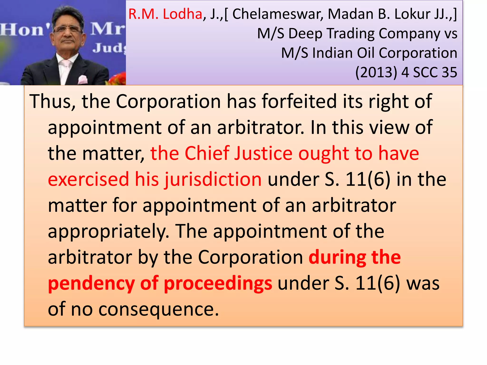 R.M. Lodha, J.,[ Chelameswar, Madan B. Lokur JJ.,]
M/S Deep Trading Company vs
M/S Indian Oil Corporation
(2013) 4 SCC 35
Thus, the Corporation has forfeited its right of
appointment of an arbitrator. In this view of
the matter, the Chief Justice ought to have
exercised his jurisdiction under S. 11(6) in the
matter for appointment of an arbitrator
appropriately. The appointment of the
arbitrator by the Corporation during the
pendency of proceedings under S. 11(6) was
of no consequence.
 