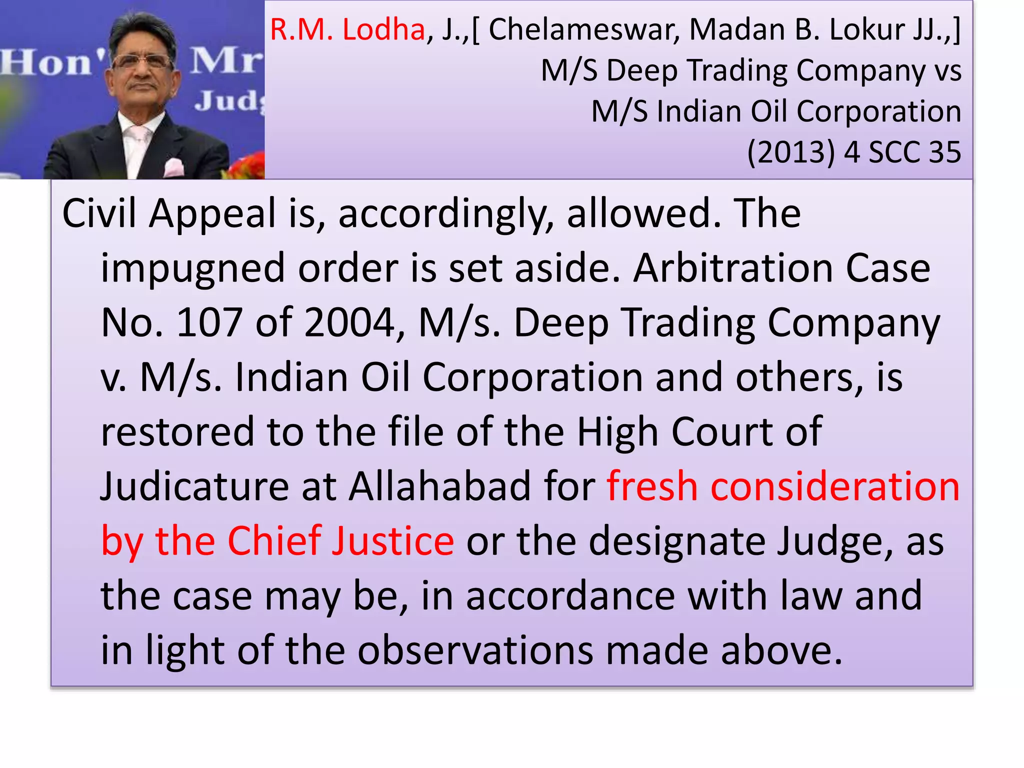 R.M. Lodha, J.,[ Chelameswar, Madan B. Lokur JJ.,]
M/S Deep Trading Company vs
M/S Indian Oil Corporation
(2013) 4 SCC 35
Civil Appeal is, accordingly, allowed. The
impugned order is set aside. Arbitration Case
No. 107 of 2004, M/s. Deep Trading Company
v. M/s. Indian Oil Corporation and others, is
restored to the file of the High Court of
Judicature at Allahabad for fresh consideration
by the Chief Justice or the designate Judge, as
the case may be, in accordance with law and
in light of the observations made above.
 
