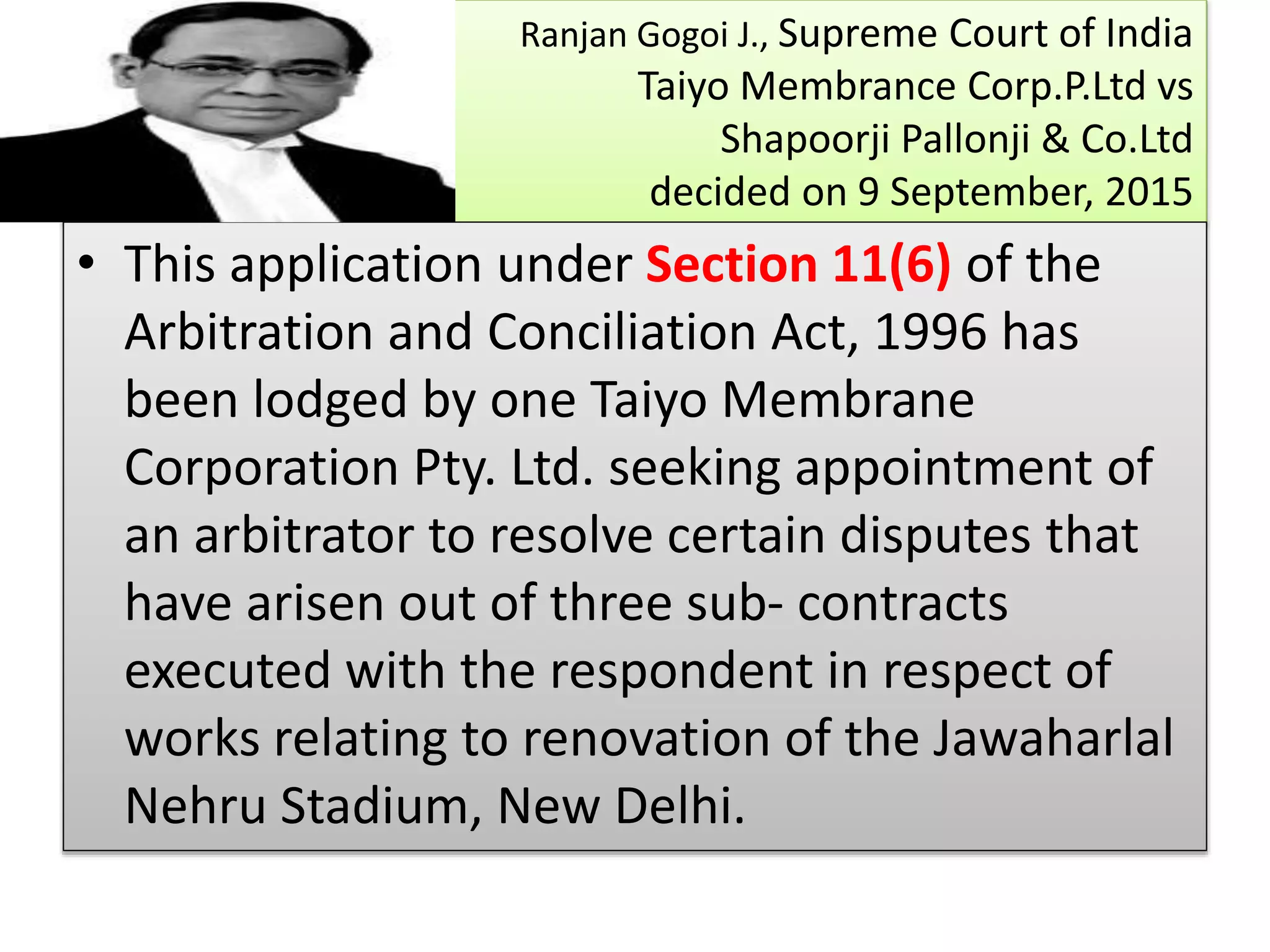 Ranjan Gogoi J., Supreme Court of India
Taiyo Membrance Corp.P.Ltd vs
Shapoorji Pallonji & Co.Ltd
decided on 9 September, 2015
• This application under Section 11(6) of the
Arbitration and Conciliation Act, 1996 has
been lodged by one Taiyo Membrane
Corporation Pty. Ltd. seeking appointment of
an arbitrator to resolve certain disputes that
have arisen out of three sub- contracts
executed with the respondent in respect of
works relating to renovation of the Jawaharlal
Nehru Stadium, New Delhi.
 