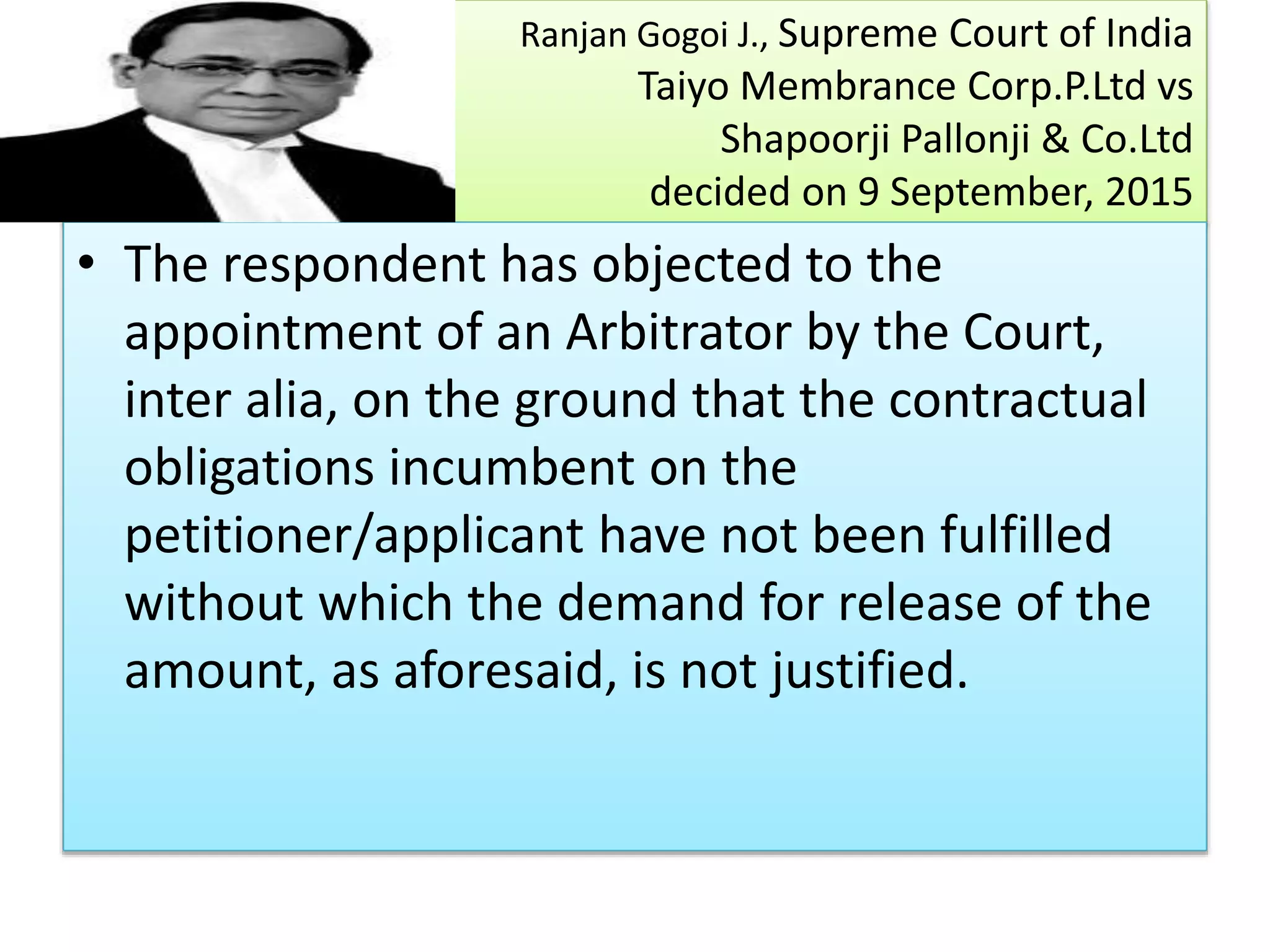 Ranjan Gogoi J., Supreme Court of India
Taiyo Membrance Corp.P.Ltd vs
Shapoorji Pallonji & Co.Ltd
decided on 9 September, 2015
• The respondent has objected to the
appointment of an Arbitrator by the Court,
inter alia, on the ground that the contractual
obligations incumbent on the
petitioner/applicant have not been fulfilled
without which the demand for release of the
amount, as aforesaid, is not justified.
 