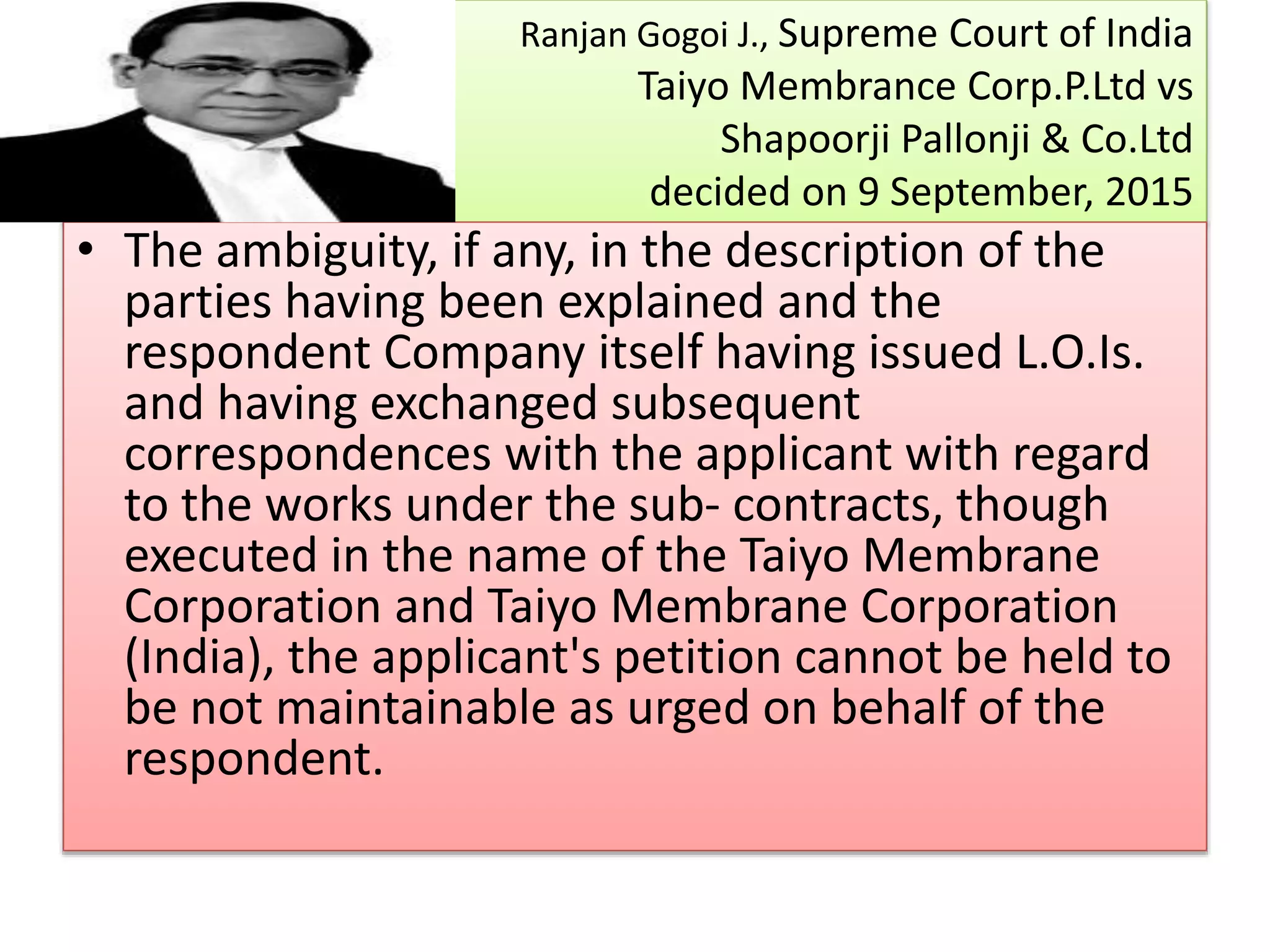 Ranjan Gogoi J., Supreme Court of India
Taiyo Membrance Corp.P.Ltd vs
Shapoorji Pallonji & Co.Ltd
decided on 9 September, 2015
• The ambiguity, if any, in the description of the
parties having been explained and the
respondent Company itself having issued L.O.Is.
and having exchanged subsequent
correspondences with the applicant with regard
to the works under the sub- contracts, though
executed in the name of the Taiyo Membrane
Corporation and Taiyo Membrane Corporation
(India), the applicant's petition cannot be held to
be not maintainable as urged on behalf of the
respondent.
 