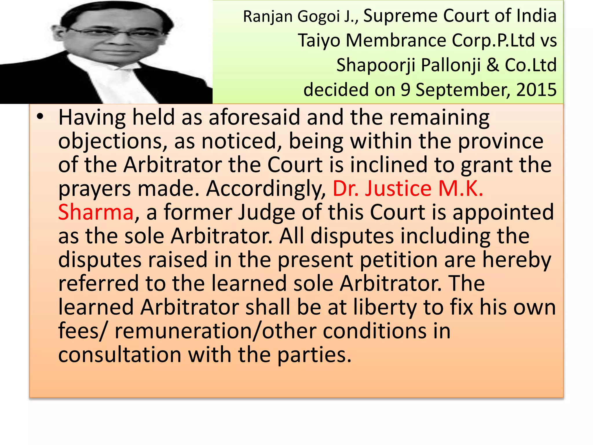 Ranjan Gogoi J., Supreme Court of India
Taiyo Membrance Corp.P.Ltd vs
Shapoorji Pallonji & Co.Ltd
decided on 9 September, 2015
• Having held as aforesaid and the remaining
objections, as noticed, being within the province
of the Arbitrator the Court is inclined to grant the
prayers made. Accordingly, Dr. Justice M.K.
Sharma, a former Judge of this Court is appointed
as the sole Arbitrator. All disputes including the
disputes raised in the present petition are hereby
referred to the learned sole Arbitrator. The
learned Arbitrator shall be at liberty to fix his own
fees/ remuneration/other conditions in
consultation with the parties.
 