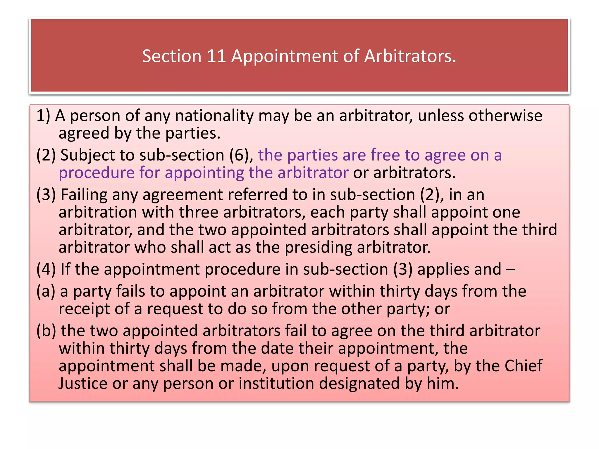 Section 11 Appointment of Arbitrators.
1) A person of any nationality may be an arbitrator, unless otherwise
agreed by the parties.
(2) Subject to sub-section (6), the parties are free to agree on a
procedure for appointing the arbitrator or arbitrators.
(3) Failing any agreement referred to in sub-section (2), in an
arbitration with three arbitrators, each party shall appoint one
arbitrator, and the two appointed arbitrators shall appoint the third
arbitrator who shall act as the presiding arbitrator.
(4) If the appointment procedure in sub-section (3) applies and –
(a) a party fails to appoint an arbitrator within thirty days from the
receipt of a request to do so from the other party; or
(b) the two appointed arbitrators fail to agree on the third arbitrator
within thirty days from the date their appointment, the
appointment shall be made, upon request of a party, by the Chief
Justice or any person or institution designated by him.
 