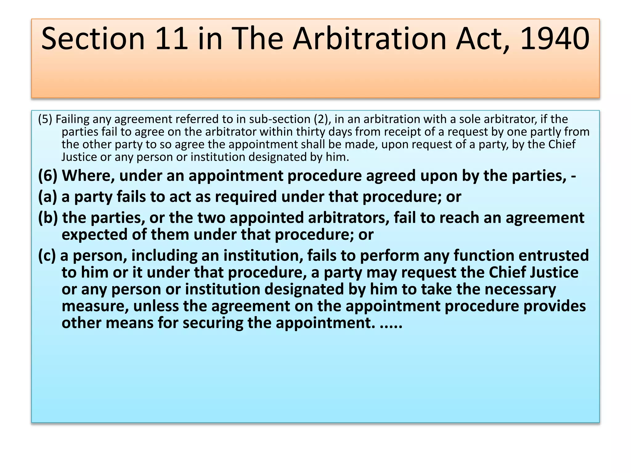 Section 11 in The Arbitration Act, 1940
(5) Failing any agreement referred to in sub-section (2), in an arbitration with a sole arbitrator, if the
parties fail to agree on the arbitrator within thirty days from receipt of a request by one partly from
the other party to so agree the appointment shall be made, upon request of a party, by the Chief
Justice or any person or institution designated by him.
(6) Where, under an appointment procedure agreed upon by the parties, -
(a) a party fails to act as required under that procedure; or
(b) the parties, or the two appointed arbitrators, fail to reach an agreement
expected of them under that procedure; or
(c) a person, including an institution, fails to perform any function entrusted
to him or it under that procedure, a party may request the Chief Justice
or any person or institution designated by him to take the necessary
measure, unless the agreement on the appointment procedure provides
other means for securing the appointment. .....
 