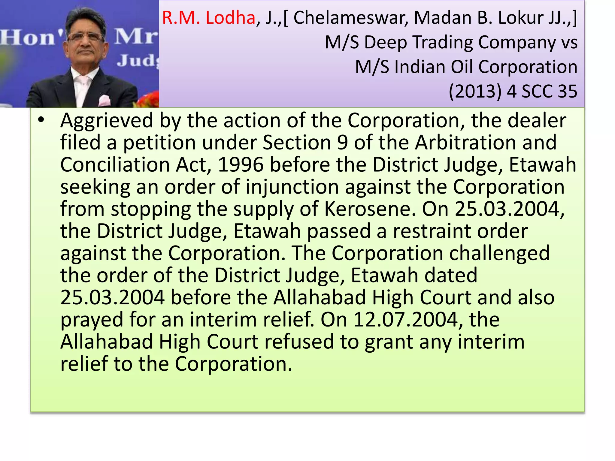 R.M. Lodha, J.,[ Chelameswar, Madan B. Lokur JJ.,]
M/S Deep Trading Company vs
M/S Indian Oil Corporation
(2013) 4 SCC 35
• Aggrieved by the action of the Corporation, the dealer
filed a petition under Section 9 of the Arbitration and
Conciliation Act, 1996 before the District Judge, Etawah
seeking an order of injunction against the Corporation
from stopping the supply of Kerosene. On 25.03.2004,
the District Judge, Etawah passed a restraint order
against the Corporation. The Corporation challenged
the order of the District Judge, Etawah dated
25.03.2004 before the Allahabad High Court and also
prayed for an interim relief. On 12.07.2004, the
Allahabad High Court refused to grant any interim
relief to the Corporation.
 