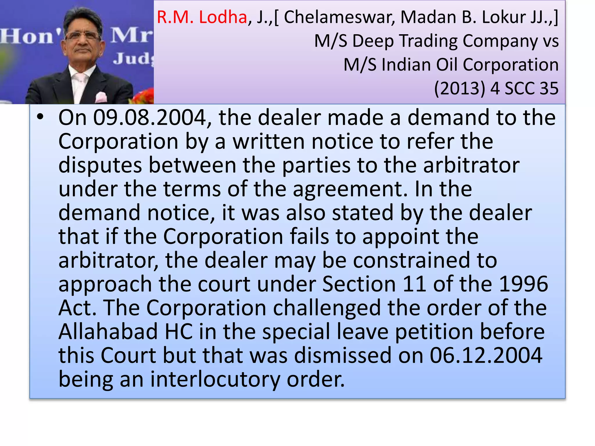 R.M. Lodha, J.,[ Chelameswar, Madan B. Lokur JJ.,]
M/S Deep Trading Company vs
M/S Indian Oil Corporation
(2013) 4 SCC 35
• On 09.08.2004, the dealer made a demand to the
Corporation by a written notice to refer the
disputes between the parties to the arbitrator
under the terms of the agreement. In the
demand notice, it was also stated by the dealer
that if the Corporation fails to appoint the
arbitrator, the dealer may be constrained to
approach the court under Section 11 of the 1996
Act. The Corporation challenged the order of the
Allahabad HC in the special leave petition before
this Court but that was dismissed on 06.12.2004
being an interlocutory order.
 