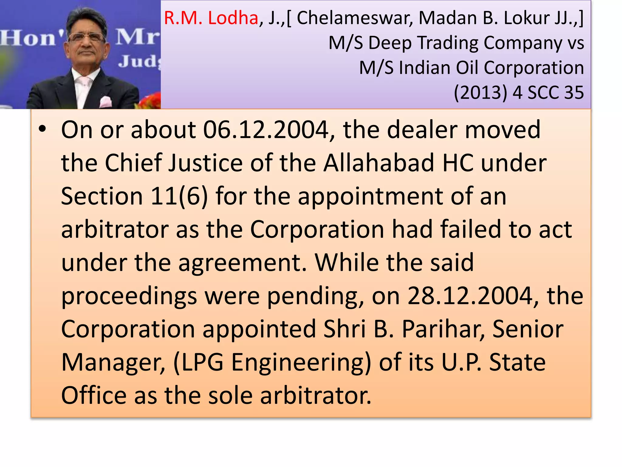 R.M. Lodha, J.,[ Chelameswar, Madan B. Lokur JJ.,]
M/S Deep Trading Company vs
M/S Indian Oil Corporation
(2013) 4 SCC 35
• On or about 06.12.2004, the dealer moved
the Chief Justice of the Allahabad HC under
Section 11(6) for the appointment of an
arbitrator as the Corporation had failed to act
under the agreement. While the said
proceedings were pending, on 28.12.2004, the
Corporation appointed Shri B. Parihar, Senior
Manager, (LPG Engineering) of its U.P. State
Office as the sole arbitrator.
 