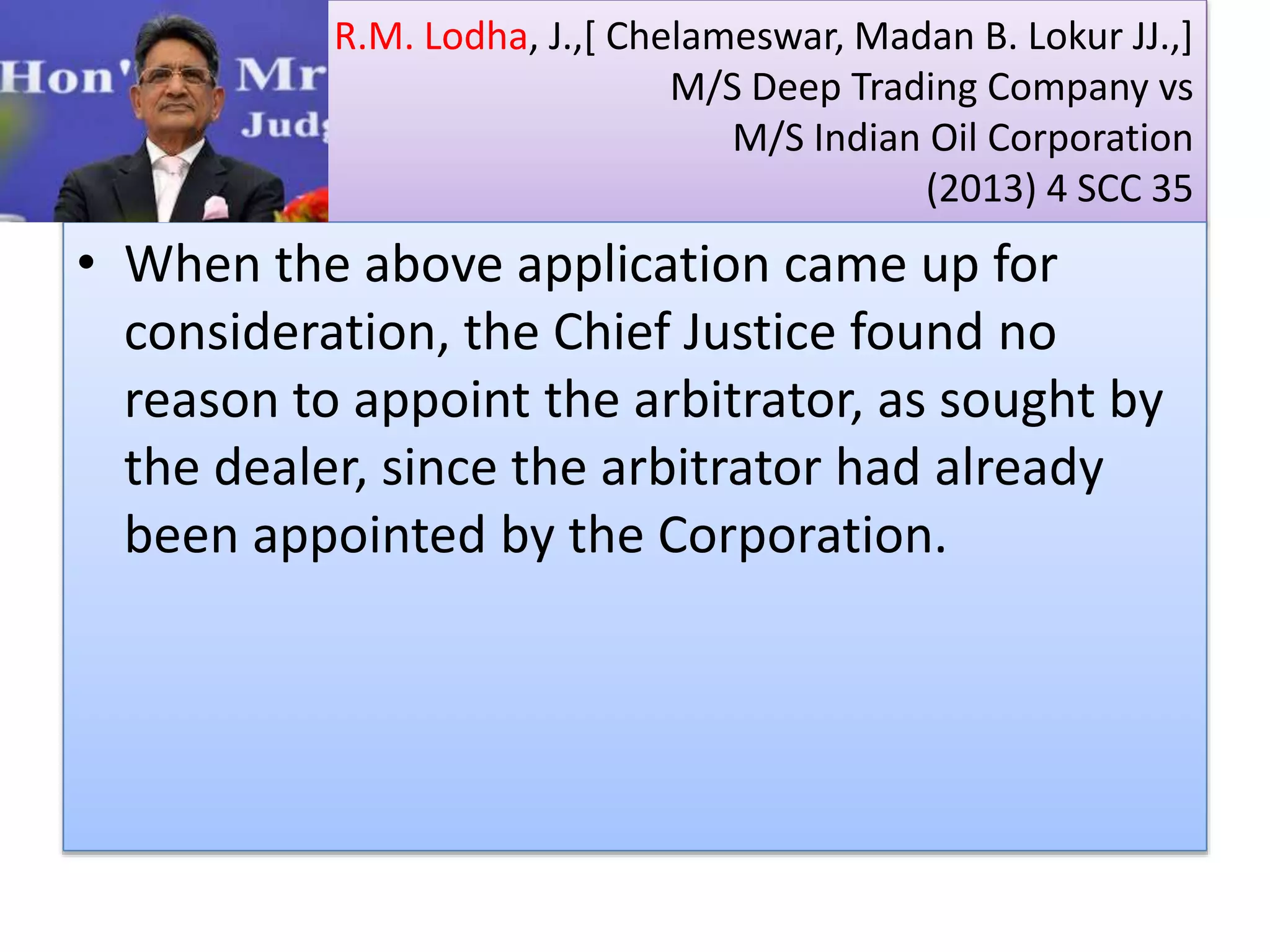 R.M. Lodha, J.,[ Chelameswar, Madan B. Lokur JJ.,]
M/S Deep Trading Company vs
M/S Indian Oil Corporation
(2013) 4 SCC 35
• When the above application came up for
consideration, the Chief Justice found no
reason to appoint the arbitrator, as sought by
the dealer, since the arbitrator had already
been appointed by the Corporation.
 