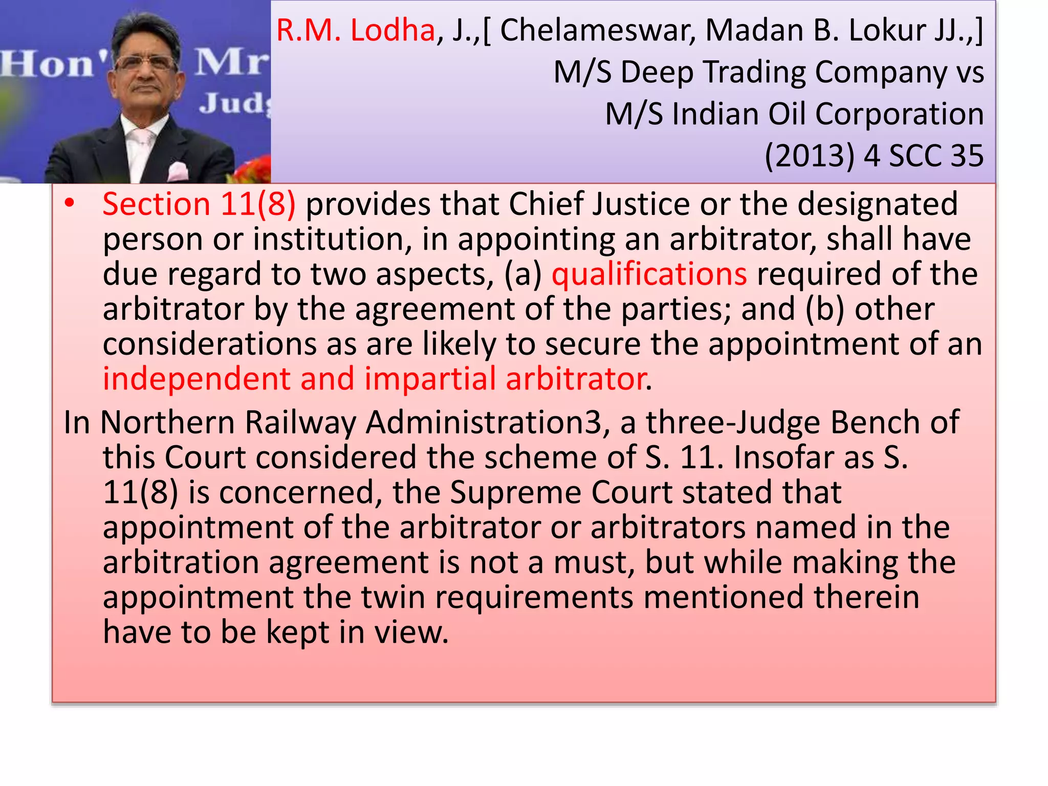 R.M. Lodha, J.,[ Chelameswar, Madan B. Lokur JJ.,]
M/S Deep Trading Company vs
M/S Indian Oil Corporation
(2013) 4 SCC 35
• Section 11(8) provides that Chief Justice or the designated
person or institution, in appointing an arbitrator, shall have
due regard to two aspects, (a) qualifications required of the
arbitrator by the agreement of the parties; and (b) other
considerations as are likely to secure the appointment of an
independent and impartial arbitrator.
In Northern Railway Administration3, a three-Judge Bench of
this Court considered the scheme of S. 11. Insofar as S.
11(8) is concerned, the Supreme Court stated that
appointment of the arbitrator or arbitrators named in the
arbitration agreement is not a must, but while making the
appointment the twin requirements mentioned therein
have to be kept in view.
 