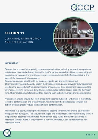 P A G E 6 0
SECTION 11
C L E A N I N G , D I S I N F E C T I O N
A N D S T E R I L I S A T I O N
Introduction
Cleaning is a process that physically removes contamination, including some micro-organisms,
but does not necessarily destroy them all, even if a surface looks clean. However, providing and
maintaining a clean environment helps the prevention and control of infections. It is the first
stage of the decontamination process.
Cleaning equipment should be fit for purpose, easy to use, and well maintained.
‘Clean’ and ‘dirty’ zones should be kept in the treatment area. Zoning prevents ‘dirty’ equipment
(used during a procedure) from contaminating a ‘clean’ area. Once equipment has entered the
‘dirty’ zone, even if it isn't used, it must be decontaminated before it is put back into the ‘clean”
zone. This includes any materials used for cleaning such as buckets, mops and cleaning cloths.
Practitioners should ensure that work areas don’t become cluttered – untidiness is more likely
to lead to contamination and cross-infection. Working from the cleanest area towards the
dirtiest area can greatly reduce the risk of cross-contamination.
All surfaces (e.g. couch, piercing chair) that could become contaminated should be protected
with paper roll during use. This should be changed and the surface sanitised after every client. If
the paper roll becomes contaminated with blood or body fluids, it should be discarded as
hazardous (clinical) waste. If the paper roll is not contaminated, it can be discarded as non-
hazardous waste.
 