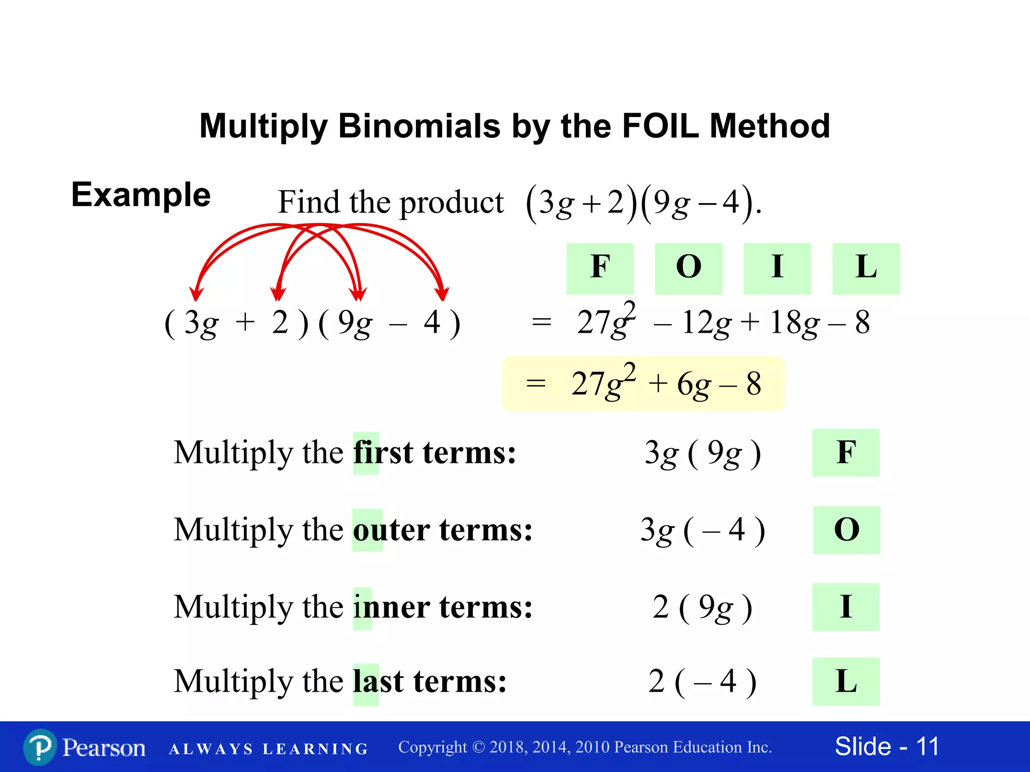 Slide - 11Copyright © 2018, 2014, 2010 Pearson Education Inc.A L W A Y S L E A R N I N G
Multiply Binomials by the FOIL Method
F
( 3g + 2 ) ( 9g – 4 )
O
I
L
3g ( 9g )Multiply the first terms:
3g ( – 4 )Multiply the outer terms:
2 ( 9g )Multiply the inner terms:
2 ( – 4 )Multiply the last terms:
= 27g – 12g + 18g – 82
= 27g + 6g – 82
F O I L
Example   Find the product 3 2 9 4 . g g
 