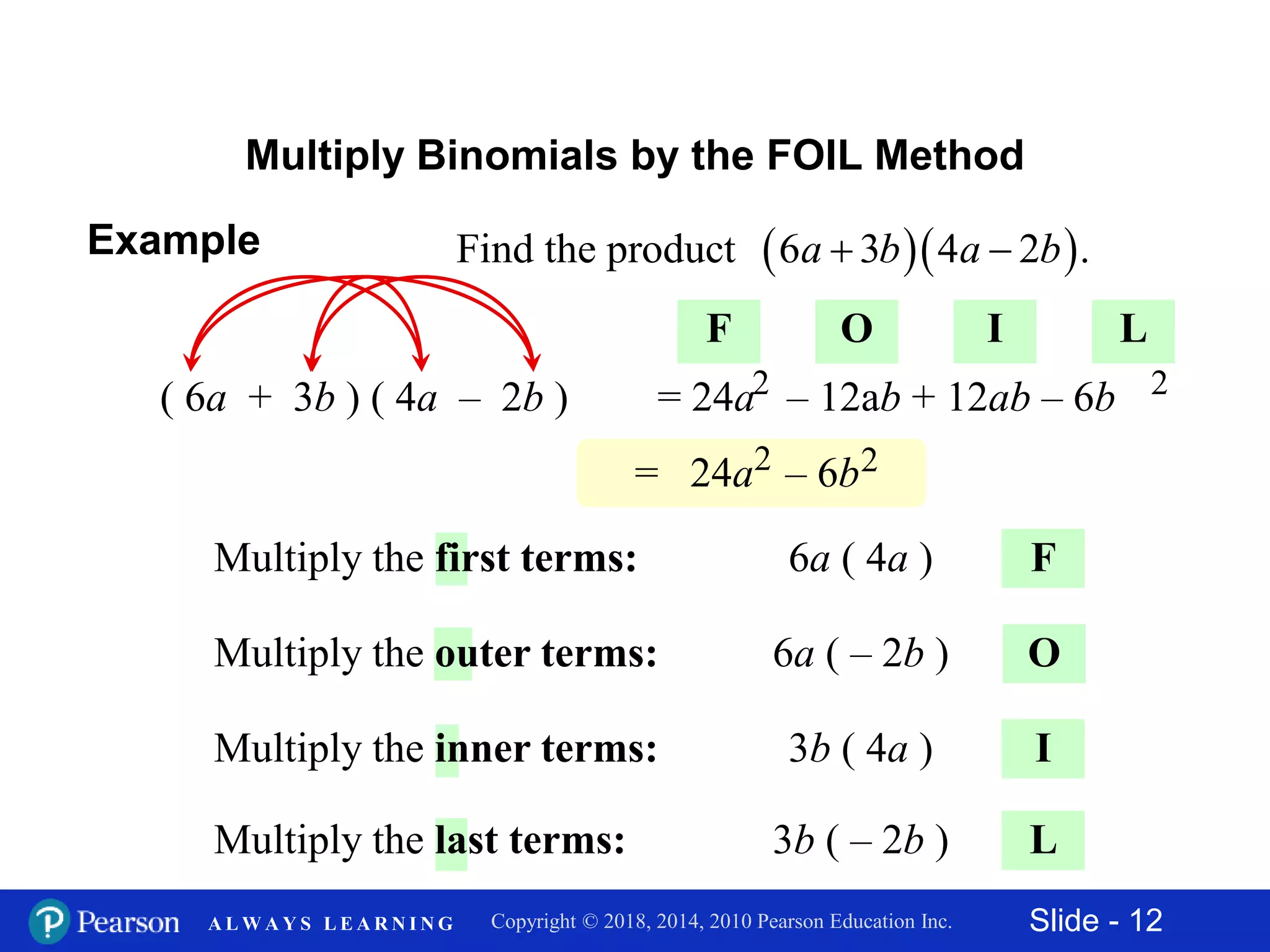 Slide - 12Copyright © 2018, 2014, 2010 Pearson Education Inc.A L W A Y S L E A R N I N G
Multiply Binomials by the FOIL Method
F
( 6a + 3b ) ( 4a – 2b )
O
I
L
6a ( 4a )Multiply the first terms:
6a ( – 2b )Multiply the outer terms:
3b ( 4a )Multiply the inner terms:
3b ( – 2b )Multiply the last terms:
F O I L
= 24a – 12ab + 12ab – 6b2 2
= 24a – 6b2 2
Example   Find the product 6 3 4 2 .a b a b 
 
