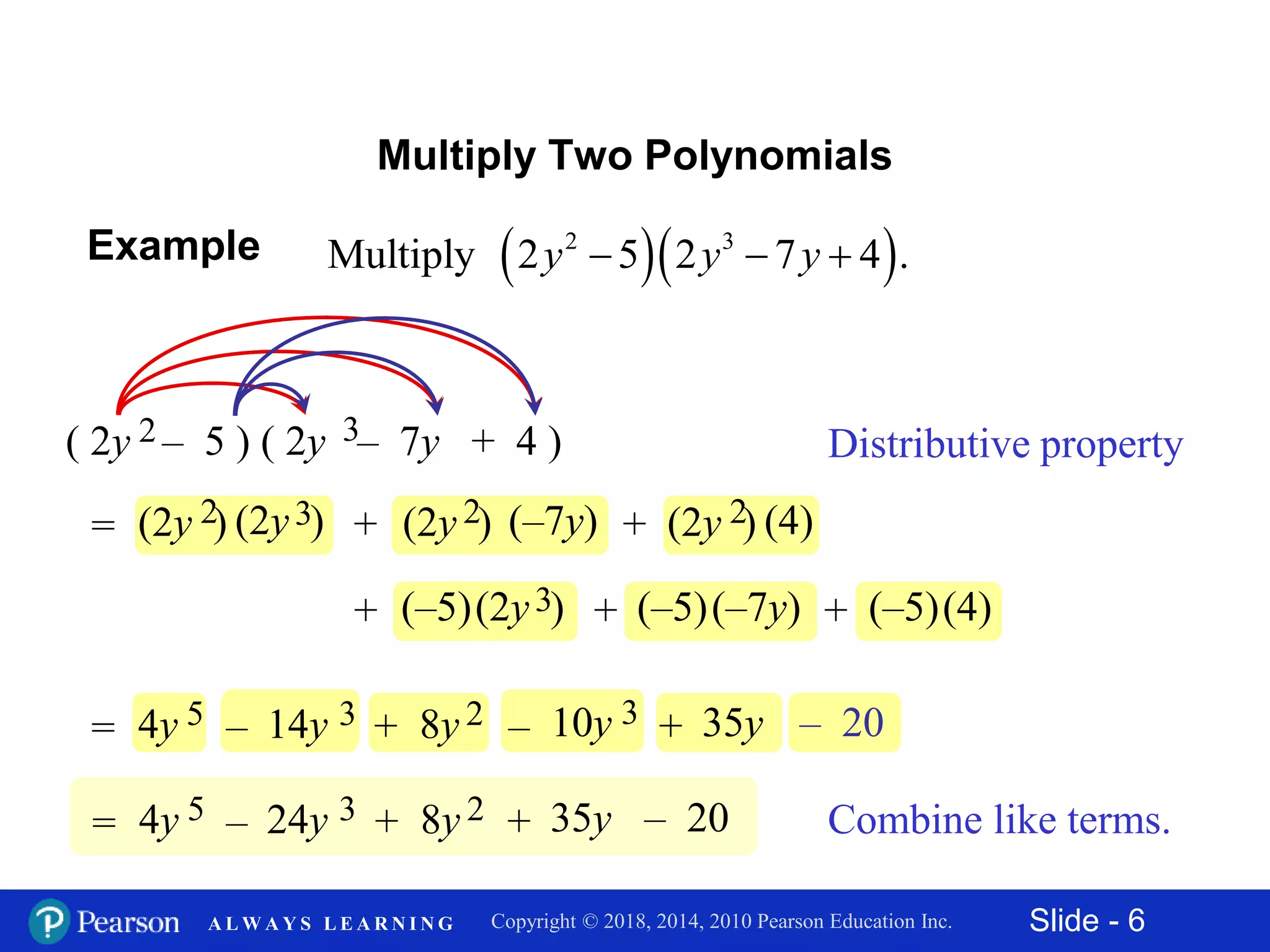 Slide - 6Copyright © 2018, 2014, 2010 Pearson Education Inc.A L W A Y S L E A R N I N G
Multiply Two Polynomials
Distributive property( 2y – 5 ) ( 2y – 7y + 4 )2 3
= (2y )2 (2y )3 (–7y)(2y )2+ (4)(2y )2+
(–7y)+ (–5) (4)+ (–5)(–5)(2y )3+
= 4y 5 14y 3– 8y 2+ – 20+ 35y– 10y 3
= 4y 5 24y 3– 8y 2+ + 35y – 20 Combine like terms.
  2 3
Multiply 2 5 2 7 4 .y y y  Example
 