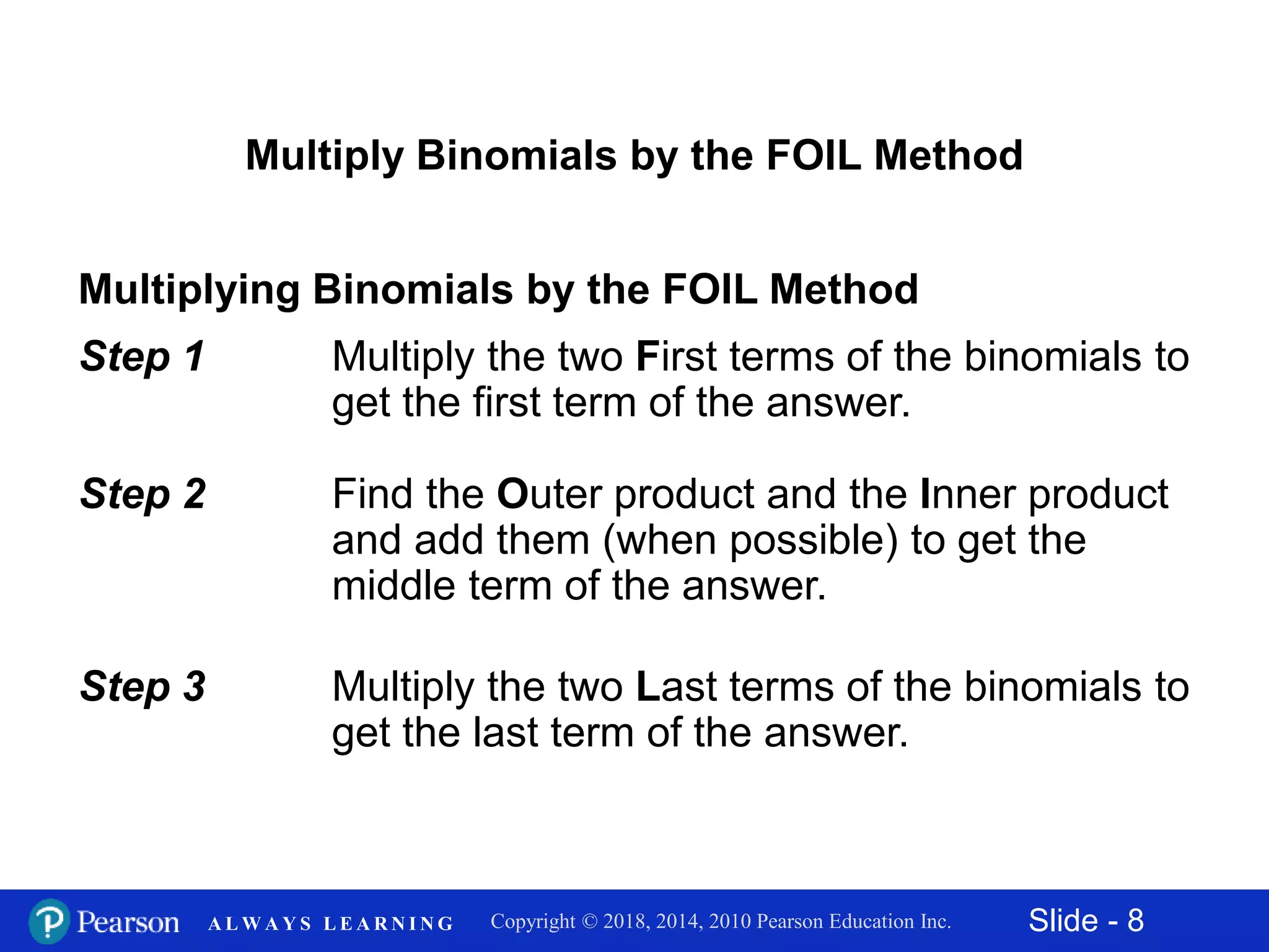 Slide - 8Copyright © 2018, 2014, 2010 Pearson Education Inc.A L W A Y S L E A R N I N G
Multiply Binomials by the FOIL Method
Multiplying Binomials by the FOIL Method
Step 1 Multiply the two First terms of the binomials to
get the first term of the answer.
Step 2 Find the Outer product and the Inner product
and add them (when possible) to get the
middle term of the answer.
Step 3 Multiply the two Last terms of the binomials to
get the last term of the answer.
 