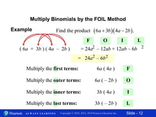 Slide - 12Copyright © 2018, 2014, 2010 Pearson Education Inc.A L W A Y S L E A R N I N G
Multiply Binomials by the FOIL Method
F
( 6a + 3b ) ( 4a – 2b )
O
I
L
6a ( 4a )Multiply the first terms:
6a ( – 2b )Multiply the outer terms:
3b ( 4a )Multiply the inner terms:
3b ( – 2b )Multiply the last terms:
F O I L
= 24a – 12ab + 12ab – 6b2 2
= 24a – 6b2 2
Example   Find the product 6 3 4 2 .a b a b 
 