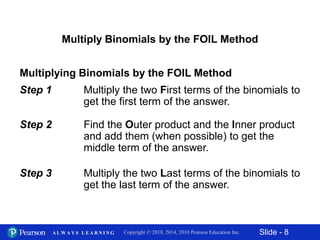 Slide - 8Copyright © 2018, 2014, 2010 Pearson Education Inc.A L W A Y S L E A R N I N G
Multiply Binomials by the FOIL Method
Multiplying Binomials by the FOIL Method
Step 1 Multiply the two First terms of the binomials to
get the first term of the answer.
Step 2 Find the Outer product and the Inner product
and add them (when possible) to get the
middle term of the answer.
Step 3 Multiply the two Last terms of the binomials to
get the last term of the answer.
 