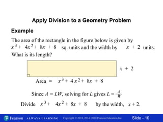 Slide - 10Copyright © 2018, 2014, 2010 Pearson Education Inc.A L W A Y S L E A R N I N G
Apply Division to a Geometry Problem
The area of the rectangle in the figure below is given by
sq. units and the width by units.
What is its length?
x + 2x + 4x + 8x + 83 2
x + 2
Area = x + 4 x + 8x + 83 2
Since A = LW, solving for L gives L =
A
W
by the width, x + 2.Divide x + 4x + 8x + 83 2
Example
 
