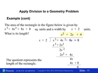 Slide - 11Copyright © 2018, 2014, 2010 Pearson Education Inc.A L W A Y S L E A R N I N G
Apply Division to a Geometry Problem
The area of the rectangle in the figure below is given by
sq. units and a width by units.
What is its length?
x + 2x + 4x + 8x + 83 2
x + 2 x + 4x + 8x + 83 2
x2
x + 2x3 2
2x 2
+ 8x
+ 2x + 4
2x + 4x2
4x + 8
4x
+ 8
0
The quotient represents the
length of the rectangle.
Example (cont)
 