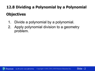 Slide - 2Copyright © 2018, 2014, 2010 Pearson Education Inc.A L W A Y S L E A R N I N G
1. Divide a polynomial by a polynomial.
2. Apply polynomial division to a geometry
problem.
Objectives
12.8 Dividing a Polynomial by a Polynomial
 
