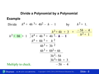 Slide - 8Copyright © 2018, 2014, 2010 Pearson Education Inc.A L W A Y S L E A R N I N G
Divide a Polynomial by a Polynomial
Multiply to check.
Divide h + 1.h + 4h + 4h – h – 14 by3 2 2
h2
h + 4h + 4h – h – 14 3 2h + 0h + 12
h + 0h + h4 3 2
– h – 1
4h + 0h + 4h3 2
+ 4h + 3
4h + 3h3 2
3h – 5h2
3h + 0h + 32
– 5h – 4
– 5h – 4
h + 12
+
Example
 