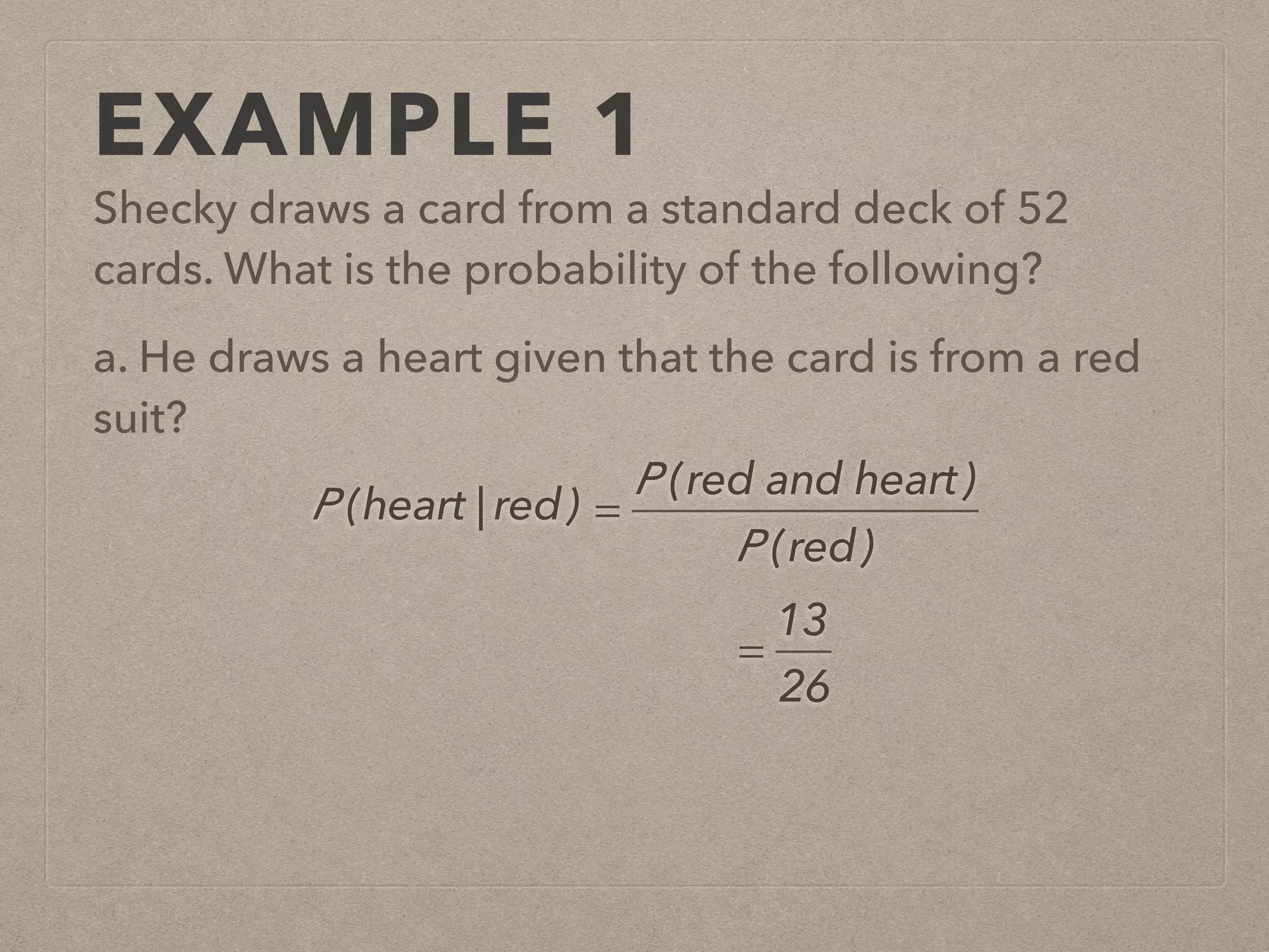 EXAMPLE 1
Shecky draws a card from a standard deck of 52
cards. What is the probability of the following?
a. He draws a heart given that the card is from a red
suit?
P (heart | red) =
P (red and heart)
P (red)
=
13
26
 