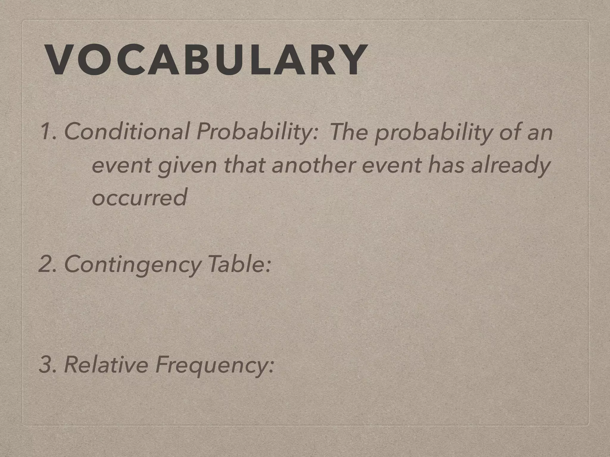 VOCABULARY
1. Conditional Probability:
2. Contingency Table:
3. Relative Frequency:
The probability of an
event given that another event has already
occurred
 