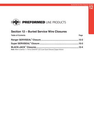PREVIOUS        SECTION CONTENTS        SEARCH        NEXT

                                                                                              Buried Service Wire Closures: Section


                                                                                                                           12




Section 12 – Buried Service Wire Closures
Table of Contents                                                                                         Page

Ranger SERVISEAL® Closure ...............................................................12-2
Super SERVISEAL® Closure .................................................................12-3
BLACK-JACK™ Closures .......................................................................12-4
Note: Refer to Section 1; 1-16 for COYOTE® LCC (Low Count Closure) Copper Version
 