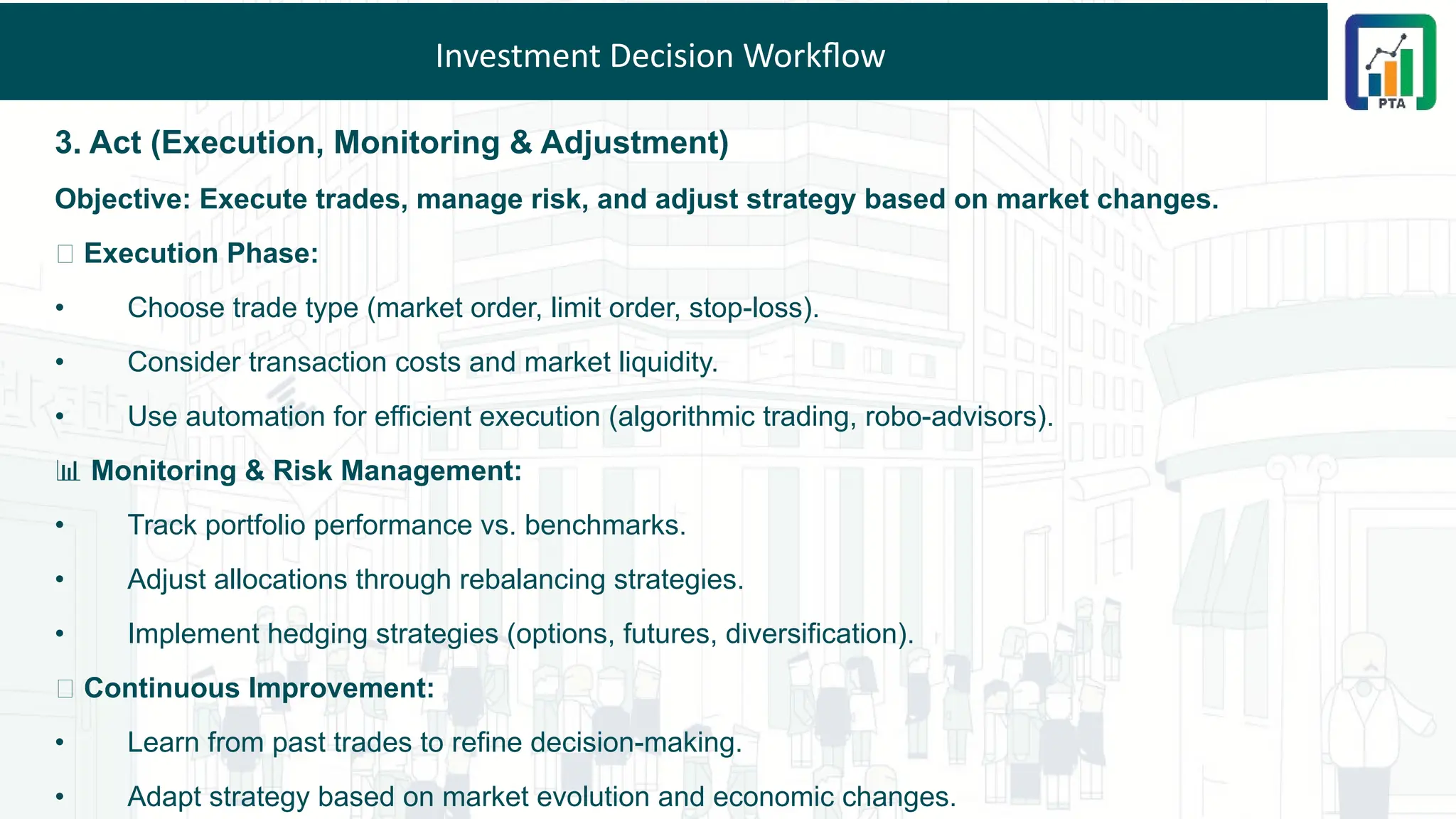 Investment Decision Workflow
3. Act (Execution, Monitoring & Adjustment)
Objective: Execute trades, manage risk, and adjust strategy based on market changes.
📌 Execution Phase:
• Choose trade type (market order, limit order, stop-loss).
• Consider transaction costs and market liquidity.
• Use automation for efficient execution (algorithmic trading, robo-advisors).
📊 Monitoring & Risk Management:
• Track portfolio performance vs. benchmarks.
• Adjust allocations through rebalancing strategies.
• Implement hedging strategies (options, futures, diversification).
🔄 Continuous Improvement:
• Learn from past trades to refine decision-making.
• Adapt strategy based on market evolution and economic changes.
 