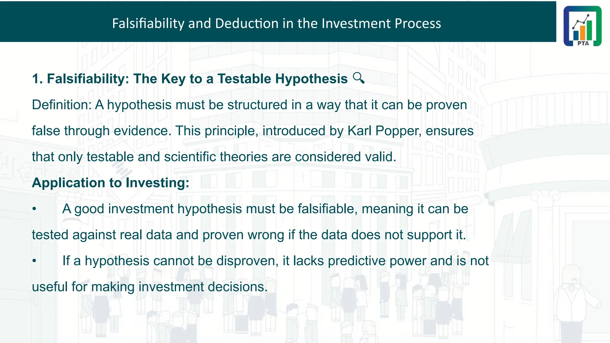 Falsifiability and Deduction in the Investment Process
1. Falsifiability: The Key to a Testable Hypothesis 🔍
Definition: A hypothesis must be structured in a way that it can be proven
false through evidence. This principle, introduced by Karl Popper, ensures
that only testable and scientific theories are considered valid.
Application to Investing:
• A good investment hypothesis must be falsifiable, meaning it can be
tested against real data and proven wrong if the data does not support it.
• If a hypothesis cannot be disproven, it lacks predictive power and is not
useful for making investment decisions.
 