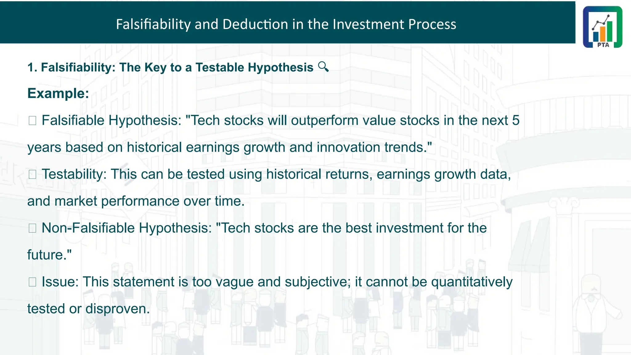 Falsifiability and Deduction in the Investment Process
1. Falsifiability: The Key to a Testable Hypothesis 🔍
Example:
✅ Falsifiable Hypothesis: "Tech stocks will outperform value stocks in the next 5
years based on historical earnings growth and innovation trends."
🔎 Testability: This can be tested using historical returns, earnings growth data,
and market performance over time.
❌ Non-Falsifiable Hypothesis: "Tech stocks are the best investment for the
future."
🔎 Issue: This statement is too vague and subjective; it cannot be quantitatively
tested or disproven.
 