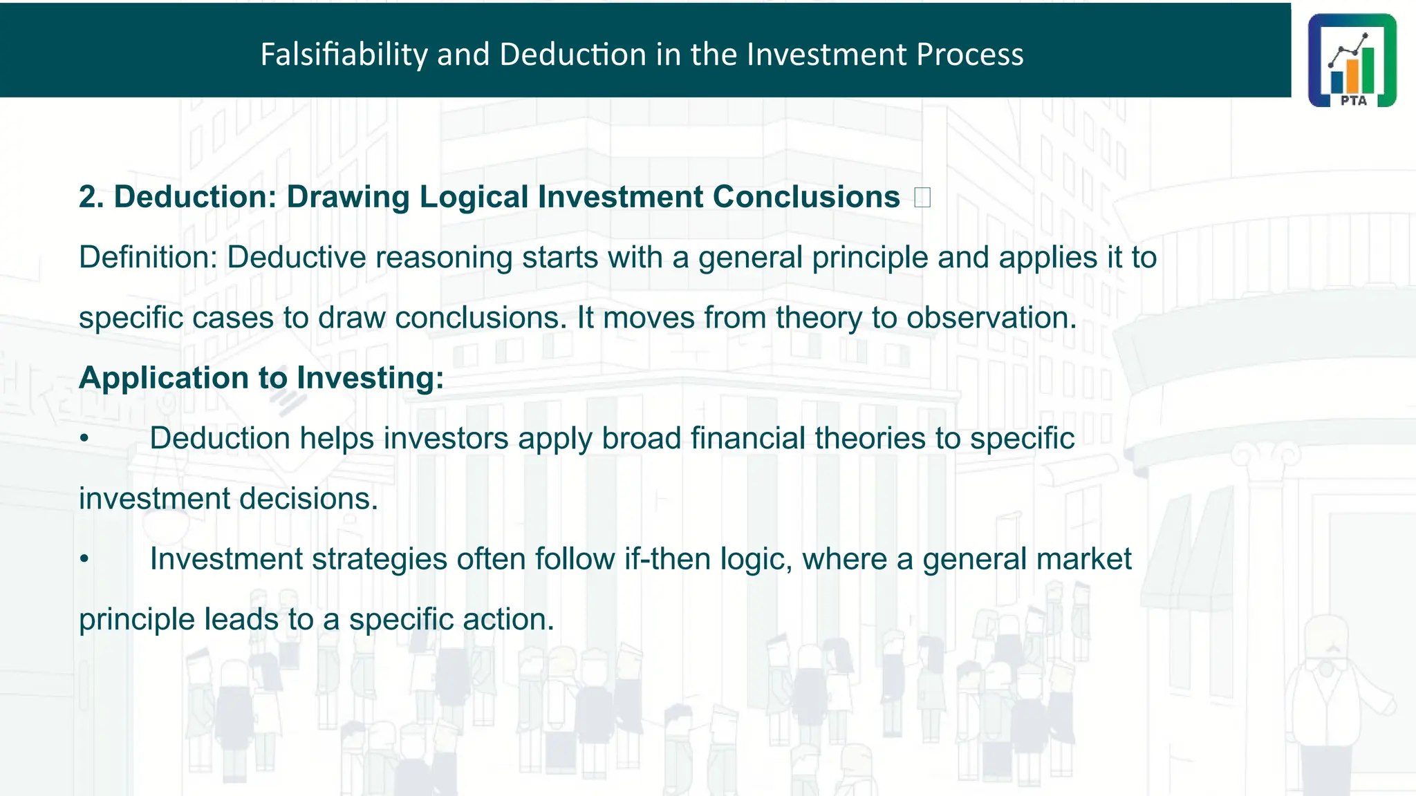 Falsifiability and Deduction in the Investment Process
2. Deduction: Drawing Logical Investment Conclusions 💡
Definition: Deductive reasoning starts with a general principle and applies it to
specific cases to draw conclusions. It moves from theory to observation.
Application to Investing:
• Deduction helps investors apply broad financial theories to specific
investment decisions.
• Investment strategies often follow if-then logic, where a general market
principle leads to a specific action.
 