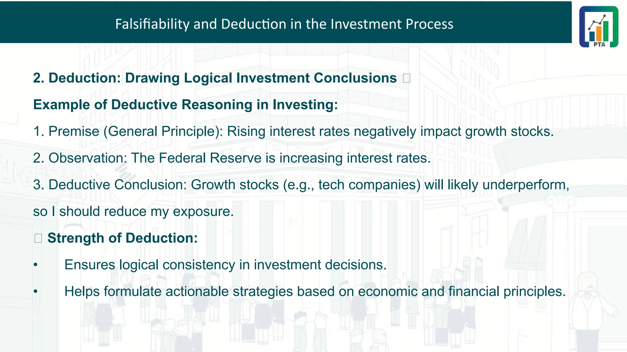 Falsifiability and Deduction in the Investment Process
2. Deduction: Drawing Logical Investment Conclusions 💡
Example of Deductive Reasoning in Investing:
1. Premise (General Principle): Rising interest rates negatively impact growth stocks.
2. Observation: The Federal Reserve is increasing interest rates.
3. Deductive Conclusion: Growth stocks (e.g., tech companies) will likely underperform,
so I should reduce my exposure.
✅ Strength of Deduction:
• Ensures logical consistency in investment decisions.
• Helps formulate actionable strategies based on economic and financial principles.
 