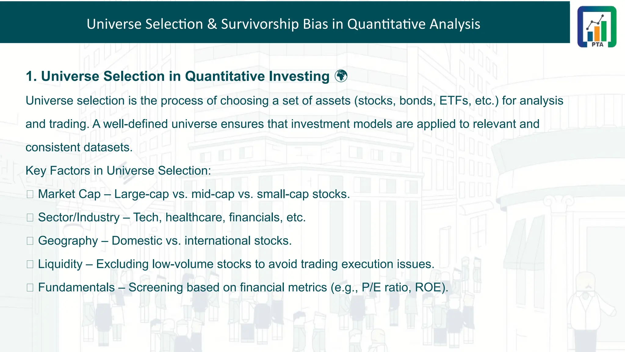 Universe Selection & Survivorship Bias in Quantitative Analysis
1. Universe Selection in Quantitative Investing 🌍
Universe selection is the process of choosing a set of assets (stocks, bonds, ETFs, etc.) for analysis
and trading. A well-defined universe ensures that investment models are applied to relevant and
consistent datasets.
Key Factors in Universe Selection:
✅ Market Cap – Large-cap vs. mid-cap vs. small-cap stocks.
✅ Sector/Industry – Tech, healthcare, financials, etc.
✅ Geography – Domestic vs. international stocks.
✅ Liquidity – Excluding low-volume stocks to avoid trading execution issues.
✅ Fundamentals – Screening based on financial metrics (e.g., P/E ratio, ROE).
 