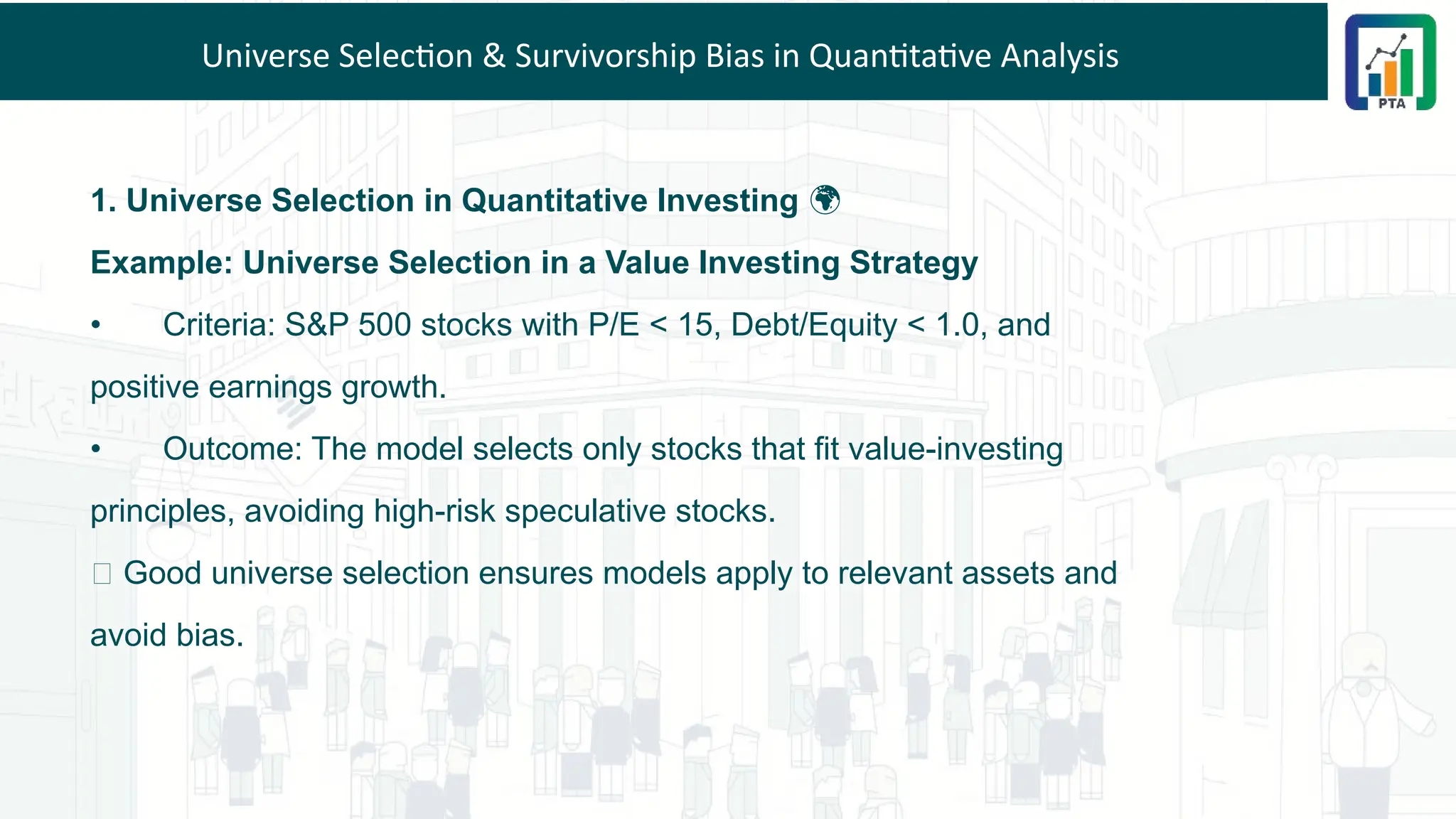 Universe Selection & Survivorship Bias in Quantitative Analysis
1. Universe Selection in Quantitative Investing 🌍
Example: Universe Selection in a Value Investing Strategy
• Criteria: S&P 500 stocks with P/E < 15, Debt/Equity < 1.0, and
positive earnings growth.
• Outcome: The model selects only stocks that fit value-investing
principles, avoiding high-risk speculative stocks.
💡 Good universe selection ensures models apply to relevant assets and
avoid bias.
 