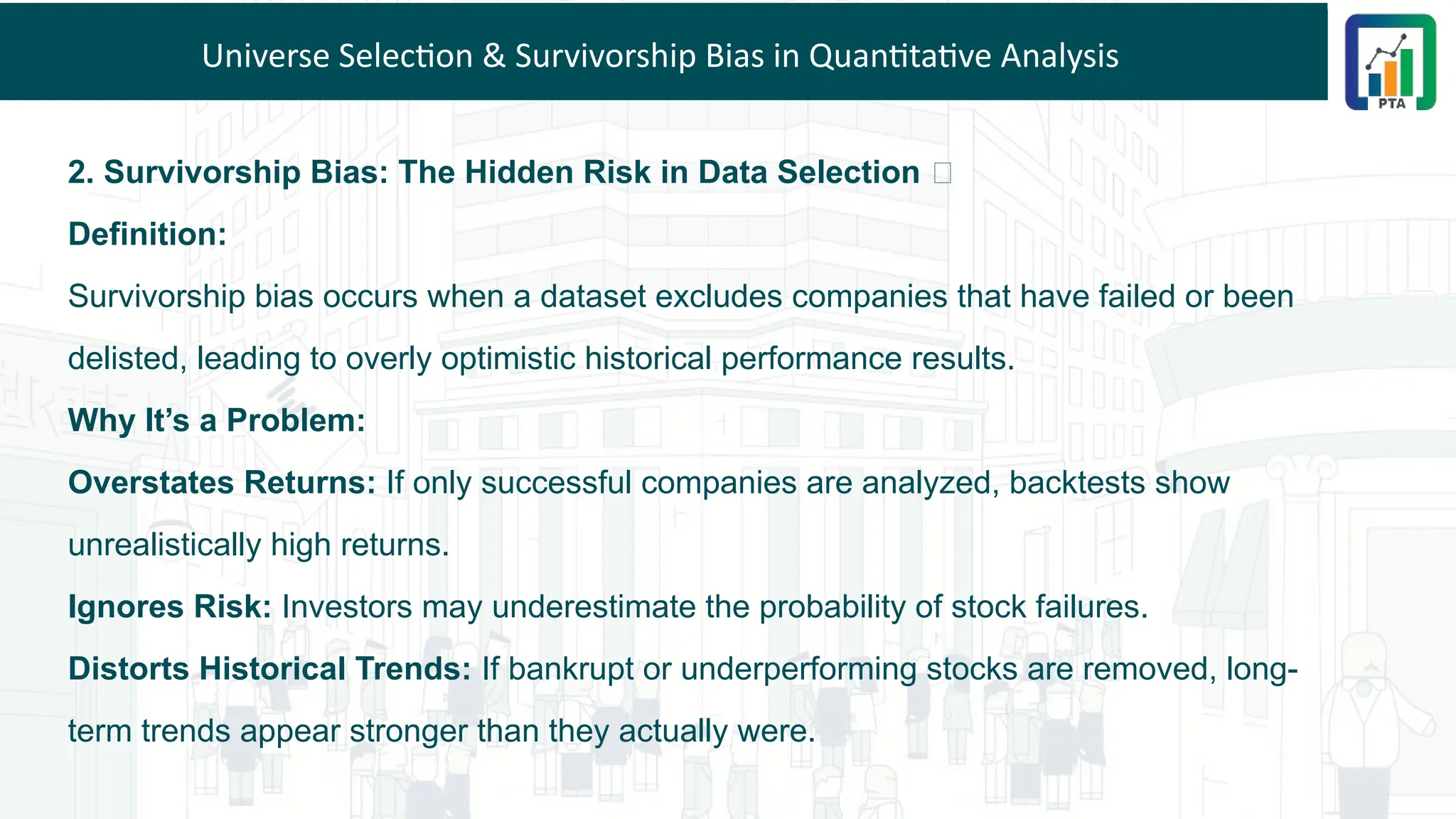 Universe Selection & Survivorship Bias in Quantitative Analysis
2. Survivorship Bias: The Hidden Risk in Data Selection ❌
Definition:
Survivorship bias occurs when a dataset excludes companies that have failed or been
delisted, leading to overly optimistic historical performance results.
Why It’s a Problem:
Overstates Returns: If only successful companies are analyzed, backtests show
unrealistically high returns.
Ignores Risk: Investors may underestimate the probability of stock failures.
Distorts Historical Trends: If bankrupt or underperforming stocks are removed, long-
term trends appear stronger than they actually were.
 