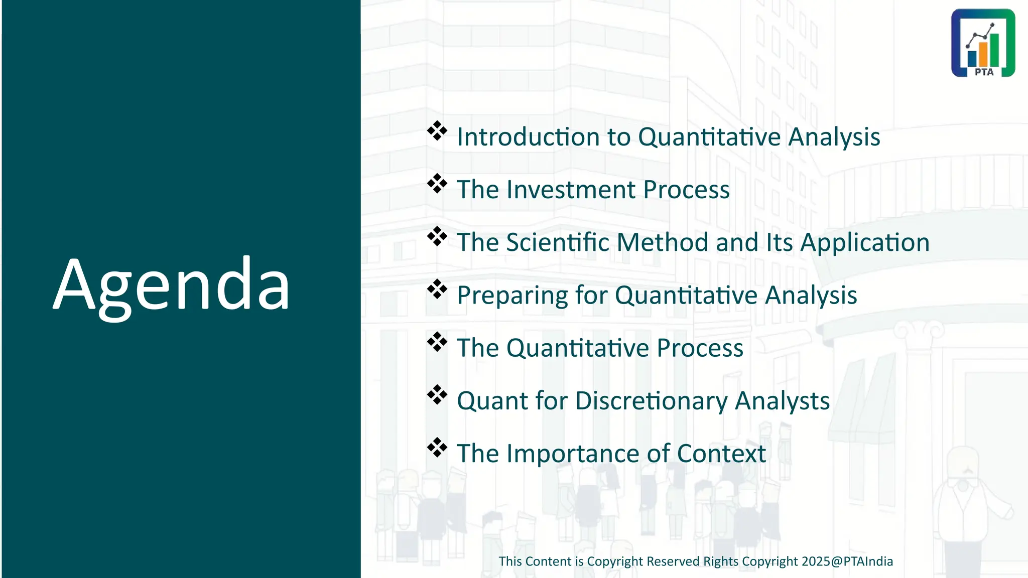 Agenda
 Introduction to Quantitative Analysis
 The Investment Process
 The Scientific Method and Its Application
 Preparing for Quantitative Analysis
 The Quantitative Process
 Quant for Discretionary Analysts
 The Importance of Context
This Content is Copyright Reserved Rights Copyright 2025@PTAIndia
 